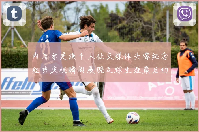 内马尔更换个人社交媒体头像纪念经典庆祝瞬间展现足球生涯最后的辉煌时刻