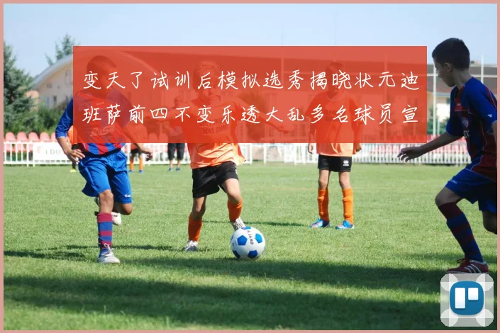 变天了试训后模拟选秀揭晓状元迪班萨前四不变乐透大乱多名球员宣布退选