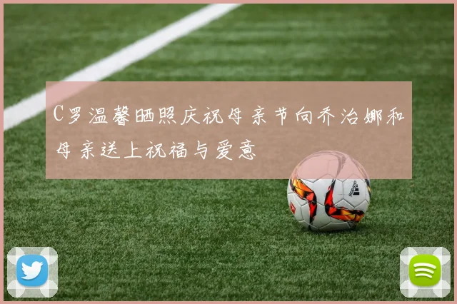 C罗温馨晒照庆祝母亲节向乔治娜和母亲送上祝福与爱意