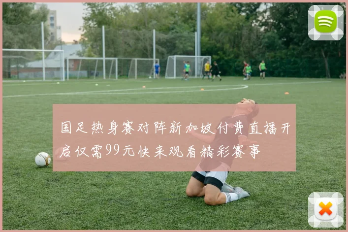 国足热身赛对阵新加坡付费直播开启仅需99元快来观看精彩赛事