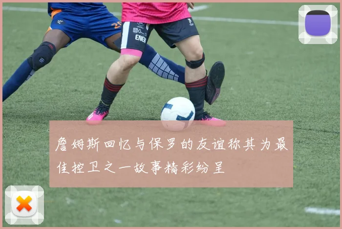 詹姆斯回忆与保罗的友谊称其为最佳控卫之一故事精彩纷呈