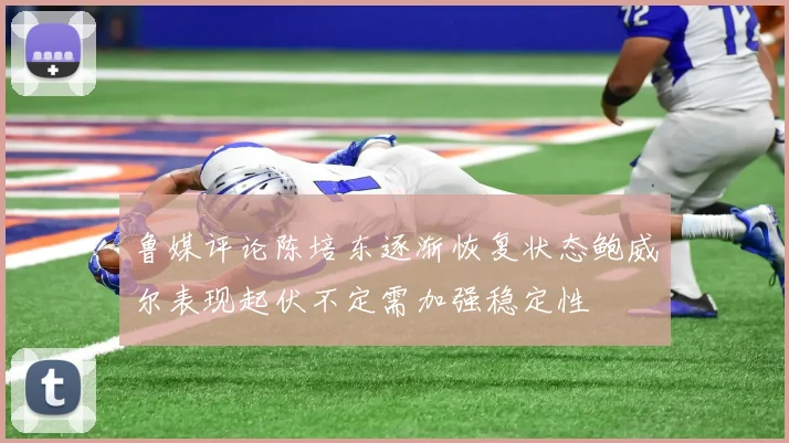 鲁媒评论陈培东逐渐恢复状态鲍威尔表现起伏不定需加强稳定性