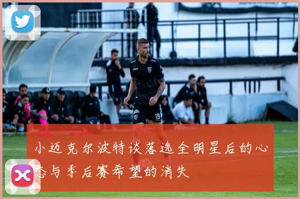 小迈克尔波特谈落选全明星后的心态与季后赛希望的消失