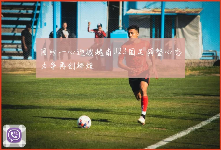 团结一心迎战越南U23国足调整心态力争再创辉煌