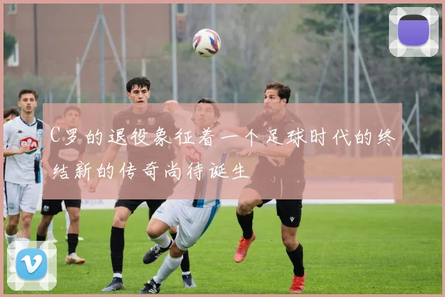C罗的退役象征着一个足球时代的终结新的传奇尚待诞生