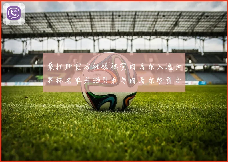 桑托斯官方社媒祝贺内马尔入选世界杯名单并晒贝利与内马尔珍贵合影
