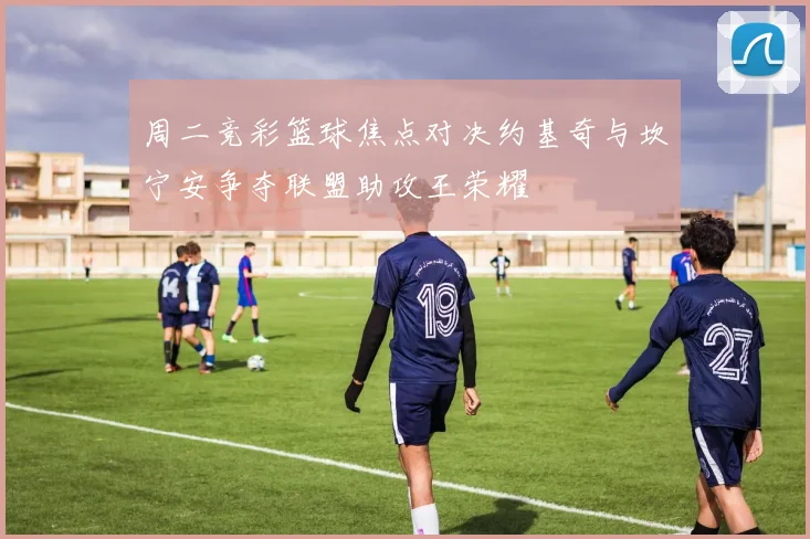 周二竞彩篮球焦点对决约基奇与坎宁安争夺联盟助攻王荣耀