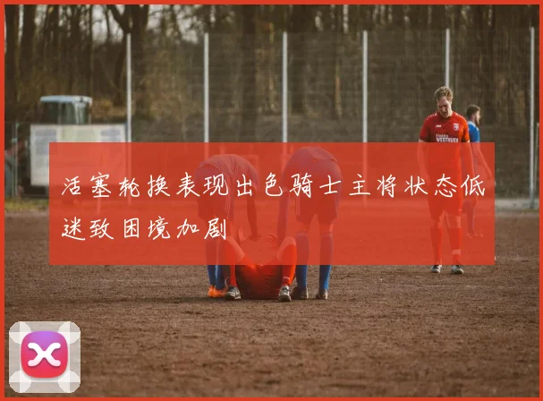 活塞轮换表现出色骑士主将状态低迷致困境加剧