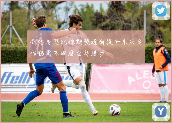 乔治与恩比德默契逐渐提升未来合作仍需不断磨合与进步