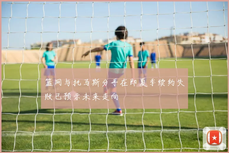 篮网与托马斯分手在即夏季续约失败已预示未来走向