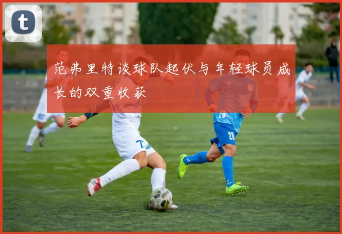 范弗里特谈球队起伏与年轻球员成长的双重收获