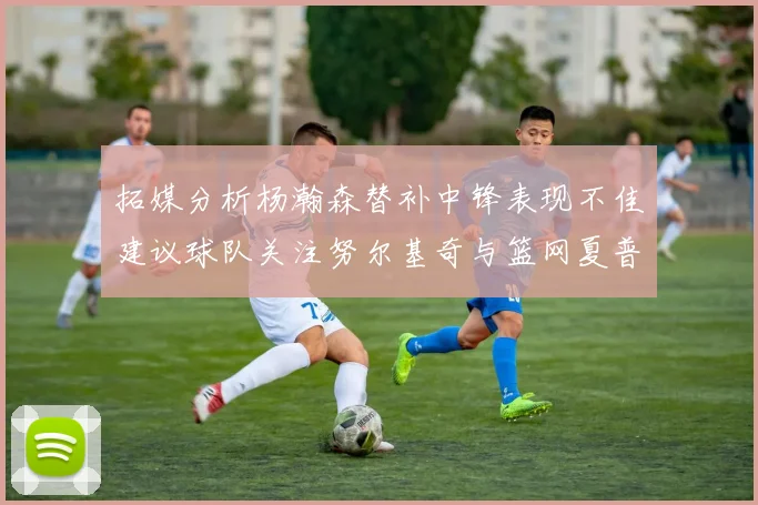 拓媒分析杨瀚森替补中锋表现不佳建议球队关注努尔基奇与篮网夏普